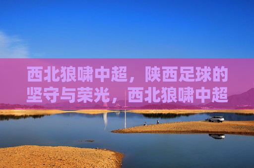 西北狼啸中超,陕西足球的坚守与荣光,西北狼啸中超,陕西足球的坚守与荣光 西北狼啸中超,陕西足球的坚守与荣光,西北狼啸中超,陕西足球的坚守与荣光