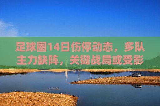 足球圈14日伤停动态，多队主力缺阵，关键战局或受影响，足球圈14日伤停动态，多队主力缺阵，关键战局受影响