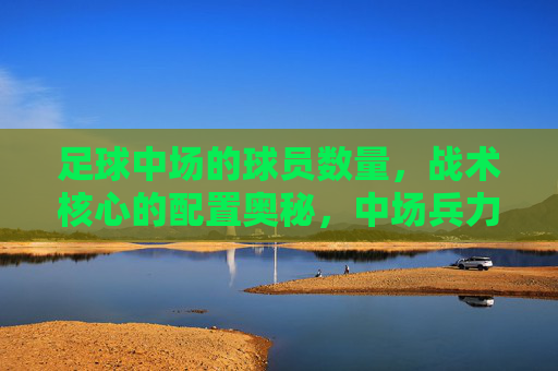 足球中场的球员数量,战术核心的配置奥秘,中场兵力与战术核心配置的奥秘 足球中场的球员数量,战术核心的配置奥秘,中场兵力与战术核心配置的奥秘