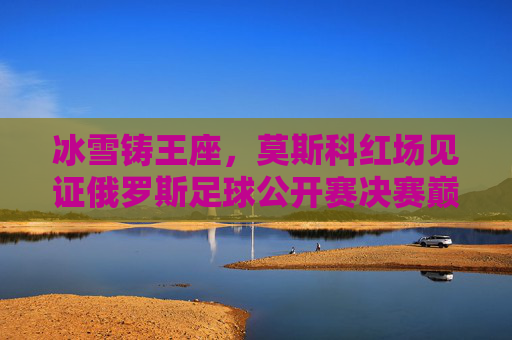 冰雪铸王座,莫斯科红场见证俄罗斯足球公开赛决赛巅峰对决,冰雪铸王座!莫斯科红场见证俄罗斯足球公开赛决赛巅峰对决 冰雪铸王座,莫斯科红场见证俄罗斯足球公开赛决赛巅峰对决,冰雪铸王座!莫斯科红场见证俄罗斯足球公开赛决赛巅峰对决