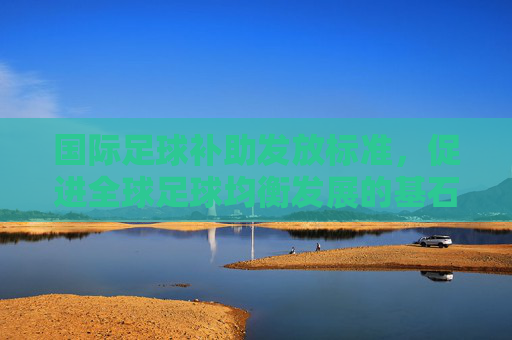 国际足球补助发放标准，促进全球足球均衡发展的基石，国际足球补助发放标准，全球足球均衡发展的基石
