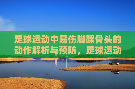 足球运动中易伤脚踝骨头的动作解析与预防,足球运动易伤脚踝骨的动作解析与预防 足球运动中易伤脚踝骨头的动作解析与预防,足球运动易伤脚踝骨的动作解析与预防