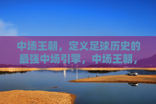中场王朝,定义足球历史的最强中场引擎,中场王朝,定义足球历史的最强中场引擎 中场王朝,定义足球历史的最强中场引擎,中场王朝,定义足球历史的最强中场引擎