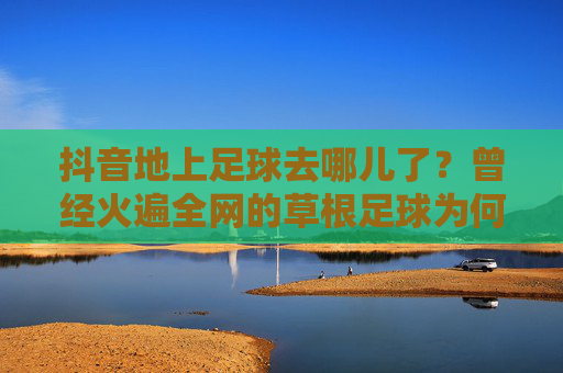 抖音地上足球去哪儿了？曾经火遍全网的草根足球为何突然消失？抖音地上足球去哪儿了？火遍全网的草根足球缘何突然消失？