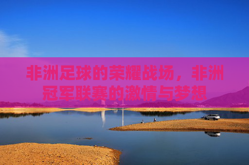 非洲足球的荣耀战场,非洲冠军联赛的激情与梦想 非洲足球的荣耀战场,非洲冠军联赛的激情与梦想