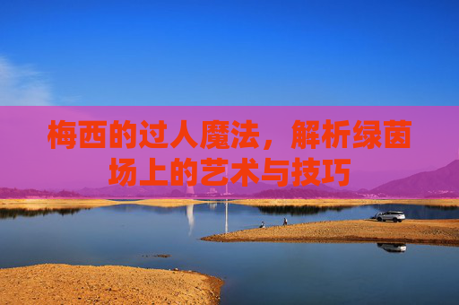 梅西的过人魔法，解析绿茵场上的艺术与技巧