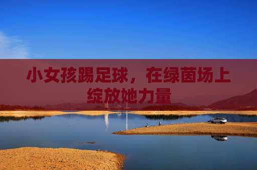 小女孩踢足球，在绿茵场上绽放她力量