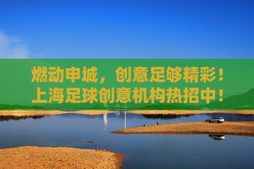 燃动申城，创意足够精彩！上海足球创意机构热招中！上海足球创意机构热招，燃动申城，创意精彩！