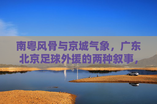 南粤风骨与京城气象，广东北京足球外援的两种叙事，南粤风骨与京城气象，足球外援的两种叙事