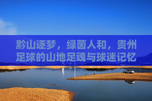 黔山逐梦，绿茵人和，贵州足球的山地足魂与球迷记忆，黔山逐梦，绿茵足魂