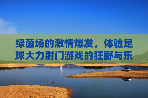 绿茵场的激情爆发，体验足球大力射门游戏的狂野与乐趣，绿茵狂野，大力射门的激情爆发