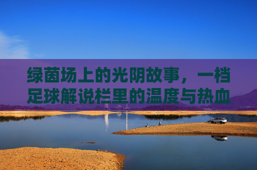 绿茵场上的光阴故事,一档足球解说栏里的温度与热血,光阴为墨,热血为声,足球解说栏的绿茵温度 绿茵场上的光阴故事,一档足球解说栏里的温度与热血,光阴为墨,热血为声,足球解说栏的绿茵温度