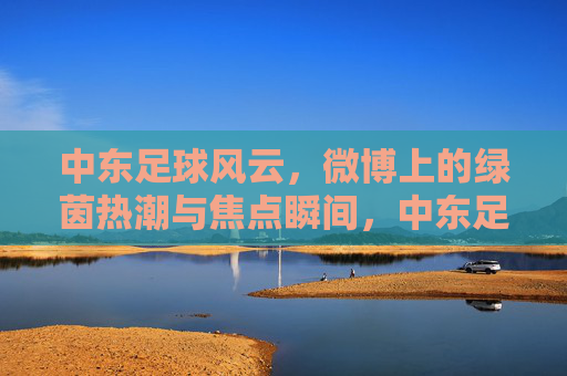 中东足球风云,微博上的绿茵热潮与焦点瞬间,中东足球风云,微博绿茵热潮与焦点瞬间 中东足球风云,微博上的绿茵热潮与焦点瞬间,中东足球风云,微博绿茵热潮与焦点瞬间