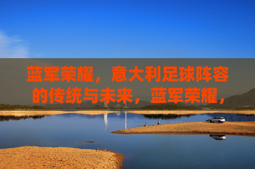 蓝军荣耀，意大利足球阵容的传统与未来，蓝军荣耀，意大利足球的传统与未来
