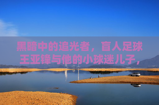 黑暗中的追光者，盲人足球王亚锋与他的小球迷儿子，黑暗中的追光者，盲人足球王亚锋与他的追光小球迷