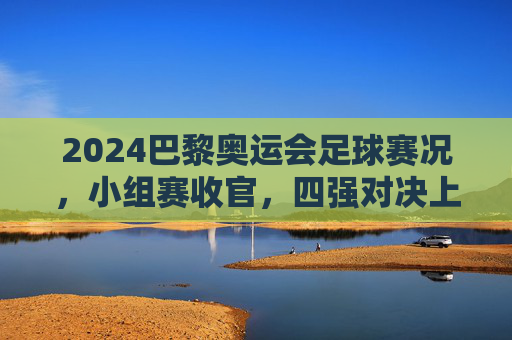 2024巴黎奥运会足球赛况，小组赛收官，四强对决上演巅峰对决，2024巴黎奥运会足球小组赛收官 四强上演巅峰对决