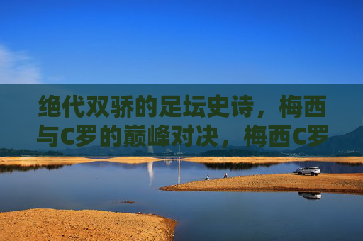 绝代双骄的足坛史诗,梅西与C罗的巅峰对决,梅西C罗,绝代双骄的足坛史诗对决 绝代双骄的足坛史诗,梅西与C罗的巅峰对决,梅西C罗,绝代双骄的足坛史诗对决