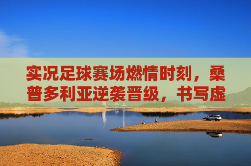 实况足球赛场燃情时刻，桑普多利亚逆袭晋级，书写虚拟传奇，实况足球燃情时刻，桑普多利亚逆袭晋级书写虚拟传奇