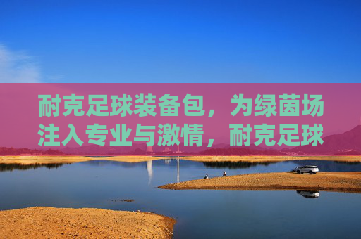 耐克足球装备包，为绿茵场注入专业与激情，耐克足球装备包，绿茵场专业与激情之选