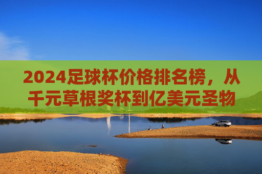 2024足球杯价格排名榜,从千元草根奖杯到亿美元圣物,谁是最贵足球杯? 2024足球杯价格排名榜,从千元草根奖杯到亿美元圣物,谁是最贵足球杯?