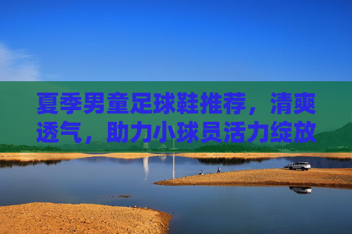 夏季男童足球鞋推荐，清爽透气，助力小球员活力绽放，夏季清爽透气男童足球鞋，助力小球员活力绽放