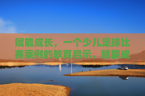 赋能成长,一个少儿足球比赛案例的教育启示,赋能成长,少儿足球比赛案例的教育启示 赋能成长,一个少儿足球比赛案例的教育启示,赋能成长,少儿足球比赛案例的教育启示