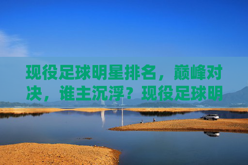 现役足球明星排名,巅峰对决,谁主沉浮?现役足球明星巅峰对决,排名谁主沉浮 现役足球明星排名,巅峰对决,谁主沉浮?现役足球明星巅峰对决,排名谁主沉浮