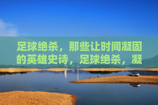 足球绝杀,那些让时间凝固的英雄史诗,足球绝杀,凝固时间的英雄史诗 足球绝杀,那些让时间凝固的英雄史诗,足球绝杀,凝固时间的英雄史诗