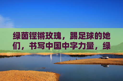 绿茵铿锵玫瑰,踢足球的她们,书写中国中字力量,绿茵铿锵玫瑰,书写中国中字力量 绿茵铿锵玫瑰,踢足球的她们,书写中国中字力量,绿茵铿锵玫瑰,书写中国中字力量