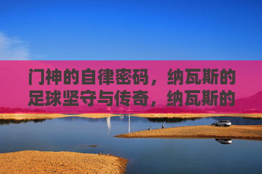 门神的自律密码，纳瓦斯的足球坚守与传奇，纳瓦斯的自律密码，门神的足球坚守与传奇