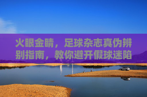 火眼金睛,足球杂志真伪辨别指南,教你避开假球迷陷阱 火眼金睛,足球杂志真伪辨别指南,教你避开假球迷陷阱