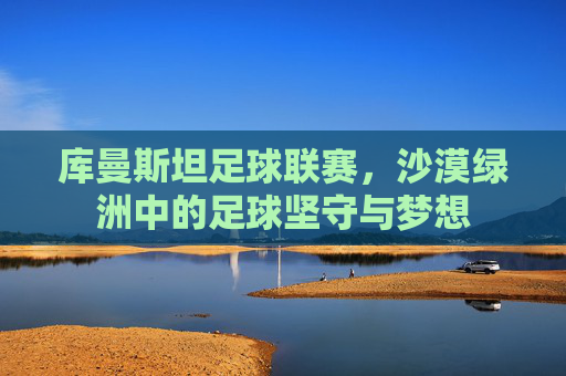 库曼斯坦足球联赛，沙漠绿洲中的足球坚守与梦想
