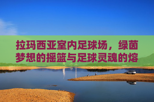 拉玛西亚室内足球场，绿茵梦想的摇篮与足球灵魂的熔炉，拉玛西亚室内足球场，绿茵梦想的摇篮与足球灵魂的熔炉