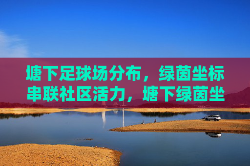 塘下足球场分布，绿茵坐标串联社区活力，塘下绿茵坐标，串联社区活力