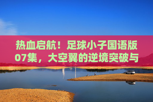 热血启航!足球小子国语版07集,大空翼的逆境突破与团队之光的闪耀 热血启航!足球小子国语版07集,大空翼的逆境突破与团队之光的闪耀