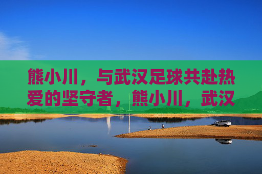 熊小川，与武汉足球共赴热爱的坚守者，熊小川，武汉足球的热爱坚守者