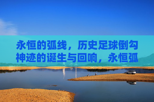永恒的弧线，历史足球倒勾神迹的诞生与回响，永恒弧线，足球倒勾神迹的诞生与回响