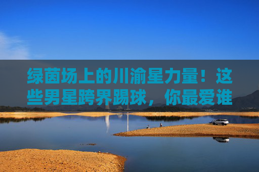 绿茵场上的川渝星力量！这些男星跨界踢球，你最爱谁的球技？绿茵场上的川渝星力量！男星跨界踢球，你最爱谁的球技？