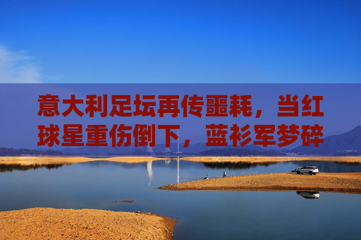 意大利足坛再传噩耗，当红球星重伤倒下，蓝衫军梦碎？意大利当红球星重伤倒下，蓝衫军梦碎？