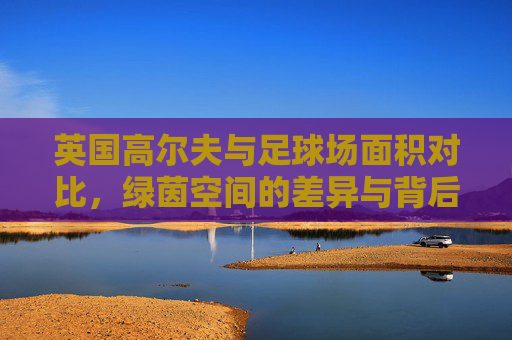 英国高尔夫与足球场面积对比,绿茵空间的差异与背后文化,英国高尔夫与足球场面积对比,绿茵差异背后的文化 英国高尔夫与足球场面积对比,绿茵空间的差异与背后文化,英国高尔夫与足球场面积对比,绿茵差异背后的文化