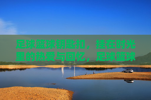 足球篮球钥匙扣,挂在时光里的热爱与回忆,足球篮球钥匙扣,时光里的热爱与回忆 足球篮球钥匙扣,挂在时光里的热爱与回忆,足球篮球钥匙扣,时光里的热爱与回忆