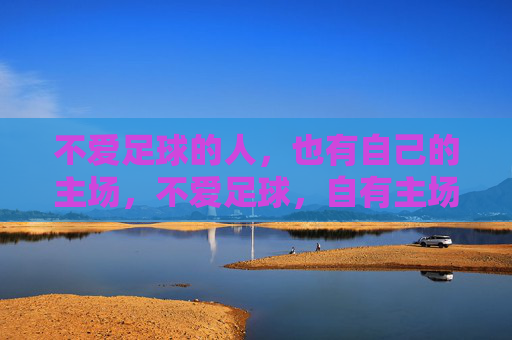 不爱足球的人,也有自己的主场,不爱足球,自有主场 不爱足球的人,也有自己的主场,不爱足球,自有主场