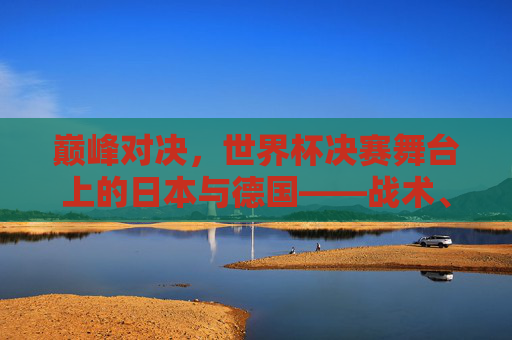巅峰对决,世界杯决赛舞台上的日本与德国——战术、意志与荣耀的碰撞 巅峰对决,世界杯决赛舞台上的日本与德国——战术、意志与荣耀的碰撞