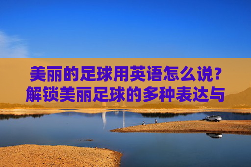 美丽的足球用英语怎么说?解锁美丽足球的多种表达与文化内涵,美丽足球的英语表达与文化内涵 美丽的足球用英语怎么说?解锁美丽足球的多种表达与文化内涵,美丽足球的英语表达与文化内涵