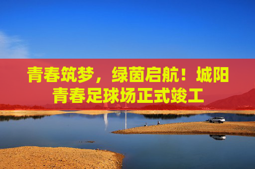 青春筑梦,绿茵启航!城阳青春足球场正式竣工 青春筑梦,绿茵启航!城阳青春足球场正式竣工