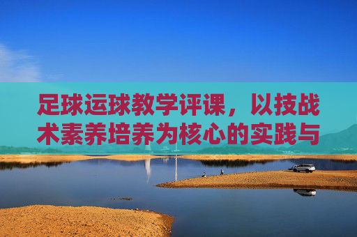 足球运球教学评课,以技战术素养培养为核心的实践与反思,足球运球教学评课,技战术素养培养的实践与反思 足球运球教学评课,以技战术素养培养为核心的实践与反思,足球运球教学评课,技战术素养培养的实践与反思