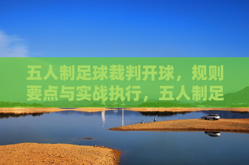 五人制足球裁判开球,规则要点与实战执行,五人制足球裁判开球规则要点与实战执行 五人制足球裁判开球,规则要点与实战执行,五人制足球裁判开球规则要点与实战执行