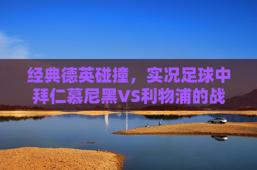 经典德英碰撞,实况足球中拜仁慕尼黑VS利物浦的战术盛宴与激情对决,德英经典碰撞,拜仁慕尼黑VS利物浦的战术盛宴与激情对决 经典德英碰撞,实况足球中拜仁慕尼黑VS利物浦的战术盛宴与激情对决,德英经典碰撞,拜仁慕尼黑VS利物浦的战术盛宴与激情对决