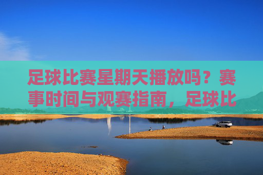 足球比赛星期天播放吗？赛事时间与观赛指南，足球比赛周日播出时间及观赛指南