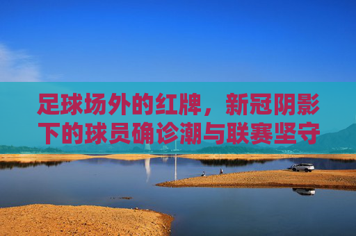 足球场外的红牌，新冠阴影下的球员确诊潮与联赛坚守，足球场外的红牌，新冠确诊潮下的联赛坚守